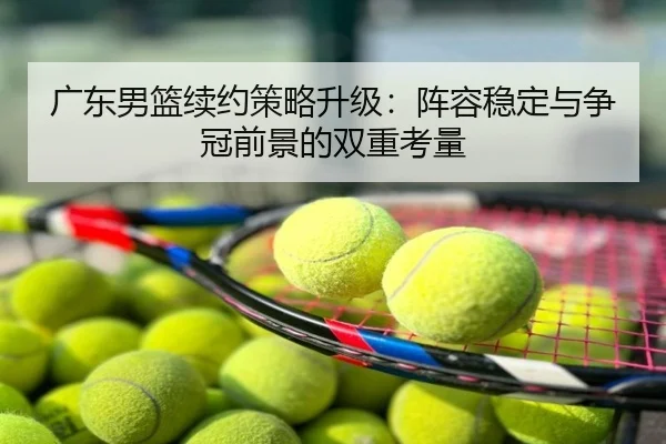 广东男篮续约策略升级：阵容稳定与争冠前景的双重考量