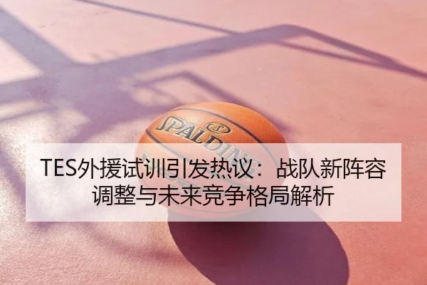 TES外援试训引发热议：战队新阵容调整与未来竞争格局解析