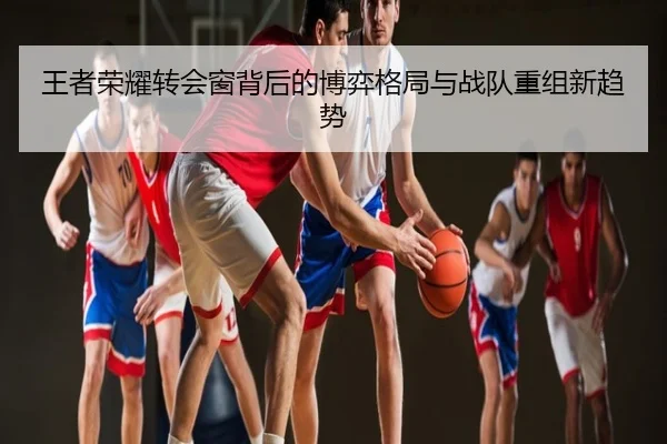 王者荣耀转会窗背后的博弈格局与战队重组新趋势