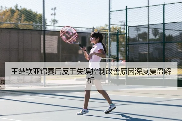 王楚钦亚锦赛后反手失误控制改善原因深度复盘解析